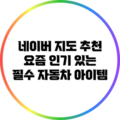 네이버 지도 추천: 요즘 인기 있는 필수 자동차 아이템