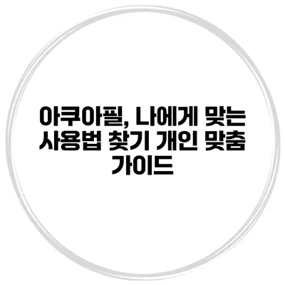 아쿠아필, 나에게 맞는 사용법 찾기 개인 맞춤 가이드
