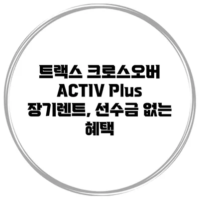 트랙스 크로스오버 ACTIV Plus 장기렌트, 선수금 없는 혜택